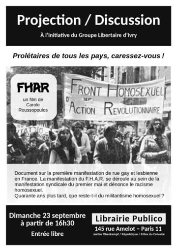 Projection / Discussion. À l’initiative du Groupe Libertaire d’Ivry. F.H.A.R. (Front homosexuel d’action révolutionnaire), un film de Carole Roussopoulos. Document sur la première manifestation de rue gay et lesbienne en France. Elle se déroule au sein de la manifestation syndicale du premier mai et dénonce le racisme homosexuel. Quarante ans plus tard, que reste-t-il du militantisme homosexuel ? Dimanche 23 septembre 2018 à partir de 16h30. Entrée libre. Librairie Publico, 145 rue Amelot, Paris 11, métro Oberkampf, République ou Filles du Calvaire.