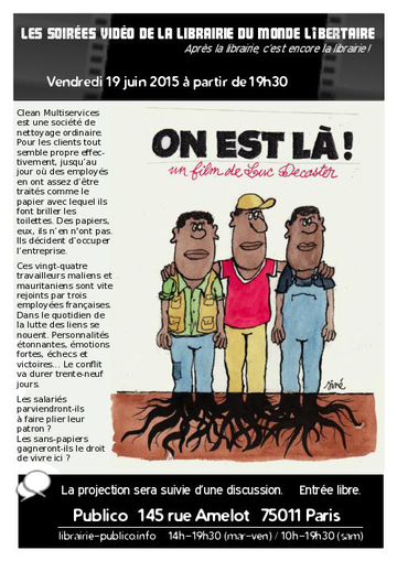 Les soirées vidéo de la librairie du Monde libertaire. Après la librairie, c’est encore la librairie ! Vendredi 19 juin à partir de 19 heures 30. On est là ! Un film de Luc Decaster. Clean Multiservices est une société de nettoyage ordinaire. Pour les clients tout semble propre effectivement, jusqu’au jour où des employés en ont assez d’être traités comme le papier avec lequel ils font briller les toilettes. Des papiers, eux, ils n’en ont pas. Ils décident d’occuper l’entreprise. Ces vingt-quatre travailleurs maliens et mauritaniens sont vite rejoints par trois employées françaises. Dans le quotidien de la lutte des liens se nouent. Personnalités étonnantes, émotions fortes, échecs et victoires… Le conflit va durer trente-neuf jours. Les salariés parviendront-ils à faire plier leur patron ? Les sans-papiers gagneront-ils le droit de vivre ici ? La projection sera suivie d’une discussion. Entrée libre. Publico, 145 rue Amelot, 75011 Paris. http://www.librairie-publico.info/